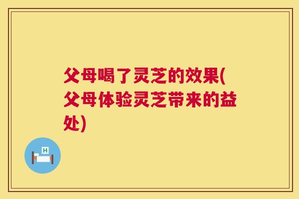 父母喝了灵芝的效果(父母体验灵芝带来的益处)