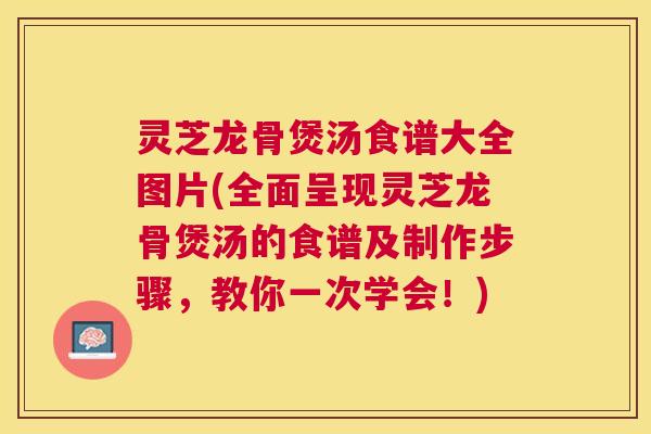 灵芝龙骨煲汤食谱大全图片(全面呈现灵芝龙骨煲汤的食谱及制作步骤，教你一次学会！)
