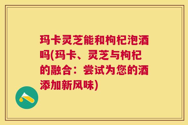 玛卡灵芝能和枸杞泡酒吗(玛卡、灵芝与枸杞的融合:尝试为您的酒添加新风味) 玛卡灵芝能和枸杞泡酒吗(玛卡、灵芝与枸杞的融合:尝试为您的酒添加新风味)