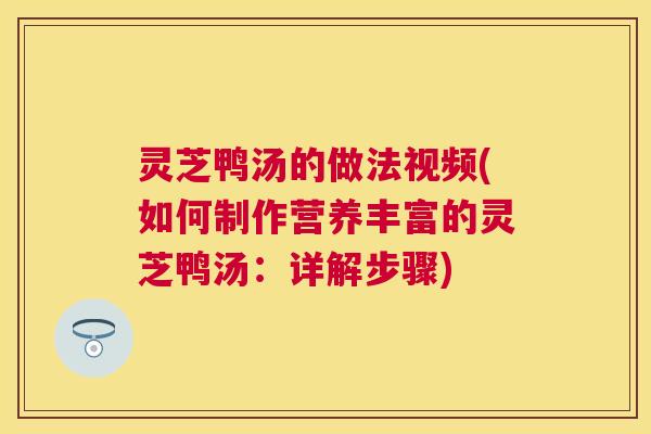 灵芝鸭汤的做法视频(如何制作营养丰富的灵芝鸭汤：详解步骤)