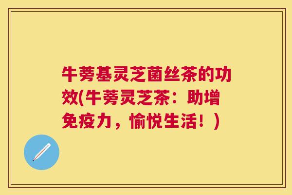 牛蒡基灵芝菌丝茶的功效(牛蒡灵芝茶:助增免疫力,愉悦生活!) 牛蒡基灵芝菌丝茶的功效(牛蒡灵芝茶:助增免疫力,愉悦生活!)