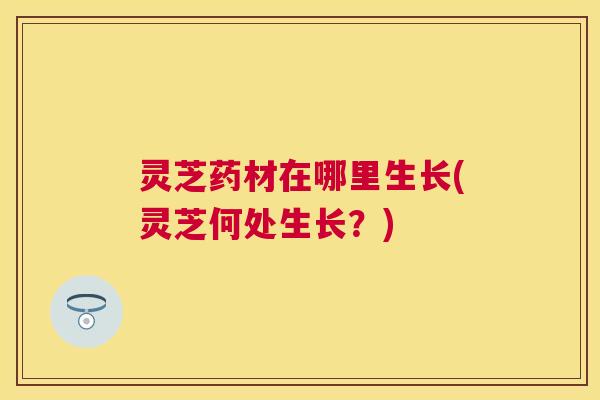 灵芝药材在哪里生长(灵芝何处生长？)