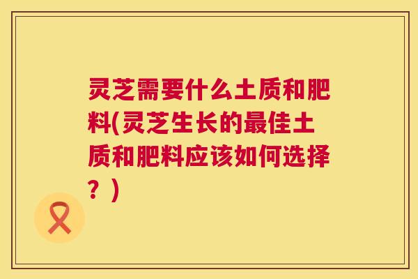 灵芝需要什么土质和肥料(灵芝生长的佳土质和肥料应该如何选择?) 灵芝需要什么土质和肥料(灵芝生长的佳土质和肥料应该如何选择?)