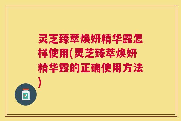 灵芝臻萃焕妍精华露怎样使用(灵芝臻萃焕妍精华露的正确使用方法)