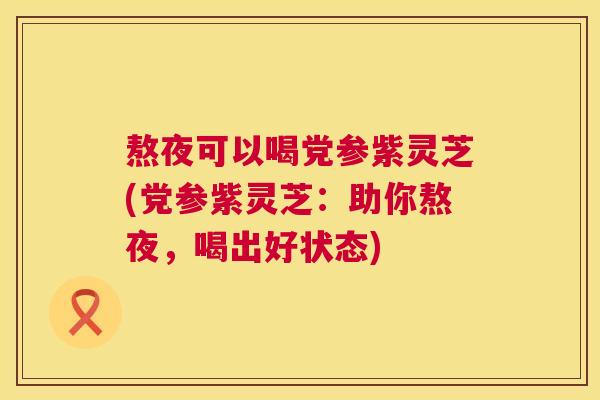 熬夜可以喝党参紫灵芝(党参紫灵芝：助你熬夜，喝出好状态)