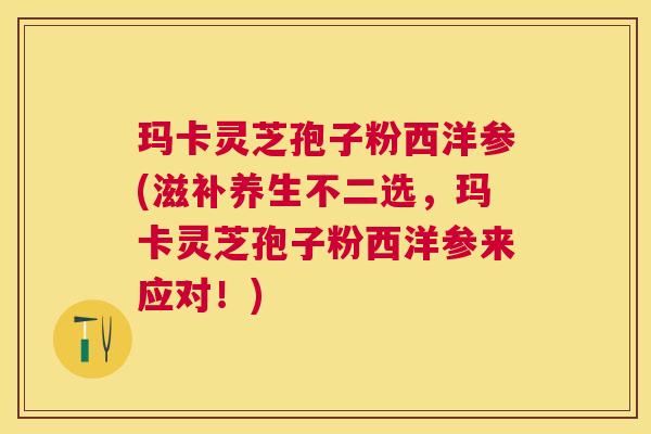 玛卡灵芝孢子粉西洋参(滋补养生不二选,玛卡灵芝孢子粉西洋参来应对!) 玛卡灵芝孢子粉西洋参(滋补养生不二选,玛卡灵芝孢子粉西洋参来应对!)
