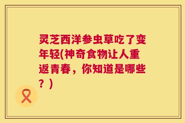 灵芝西洋参虫草吃了变年轻(神奇食物让人重返青春，你知道是哪些？)