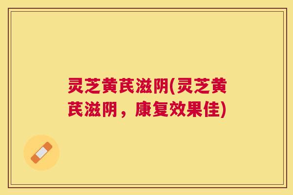 灵芝黄芪滋阴(灵芝黄芪滋阴,康复效果佳) 灵芝黄芪滋阴(灵芝黄芪滋阴,康复效果佳)