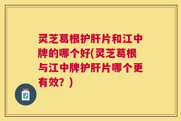 灵芝葛根片和江中牌的哪个好(灵芝葛根与江中牌片哪个更有效？)