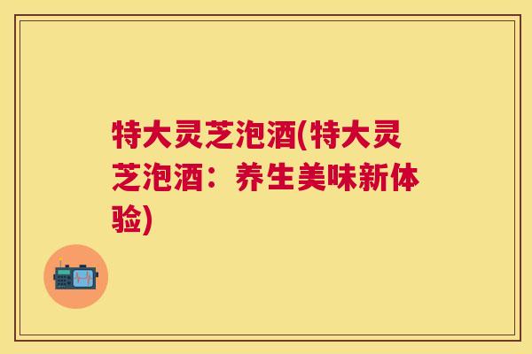 特大灵芝泡酒(特大灵芝泡酒：养生美味新体验)