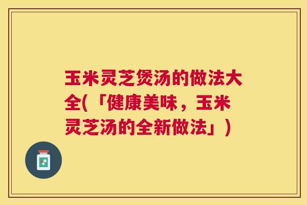 玉米灵芝煲汤的做法大全(「健康美味,玉米灵芝汤的全新做法」) 玉米灵芝煲汤的做法大全(「健康美味,玉米灵芝汤的全新做法」)