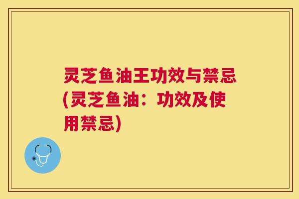灵芝鱼油王功效与禁忌(灵芝鱼油：功效及使用禁忌)