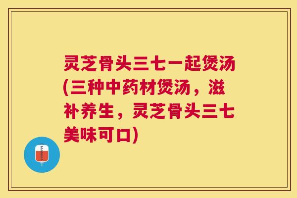 灵芝骨头三七一起煲汤(三种材煲汤，滋补养生，灵芝骨头三七美味可口)