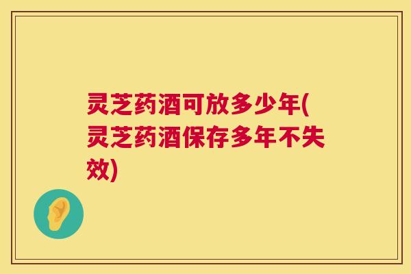 灵芝药酒可放多少年(灵芝药酒保存多年不失效) 灵芝药酒可放多少年(灵芝药酒保存多年不失效)
