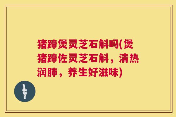 猪蹄煲灵芝石斛吗(煲猪蹄佐灵芝石斛，清热润，养生好滋味)