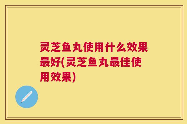 灵芝鱼丸使用什么效果好(灵芝鱼丸佳使用效果)