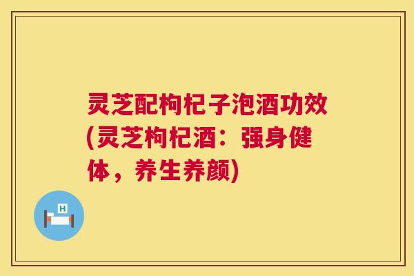 灵芝配枸杞子泡酒功效(灵芝枸杞酒:强身健体,养生养颜) 灵芝配枸杞子泡酒功效(灵芝枸杞酒:强身健体,养生养颜)
