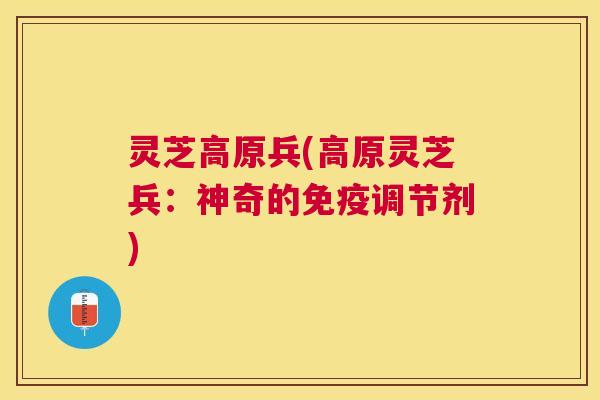 灵芝高原兵(高原灵芝兵:神奇的免疫调节剂) 灵芝高原兵(高原灵芝兵:神奇的免疫调节剂)