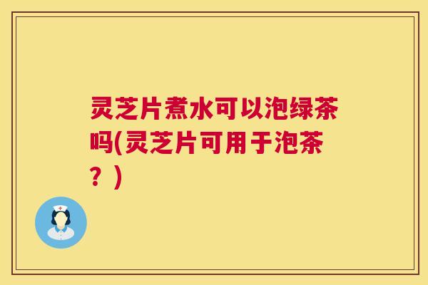 灵芝片煮水可以泡绿茶吗(灵芝片可用于泡茶？)