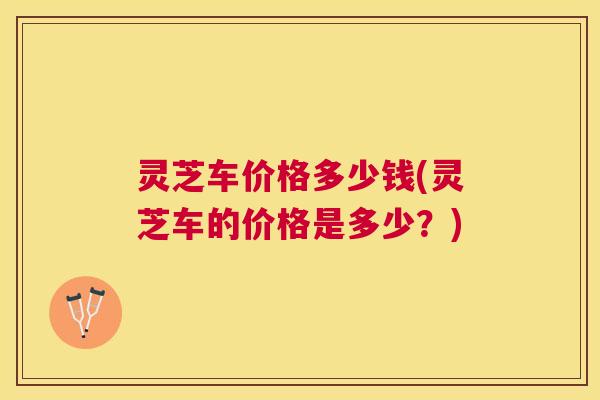 灵芝车价格多少钱(灵芝车的价格是多少？)