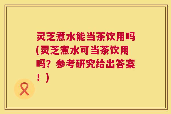 灵芝煮水能当茶饮用吗(灵芝煮水可当茶饮用吗？参考研究给出答案！)