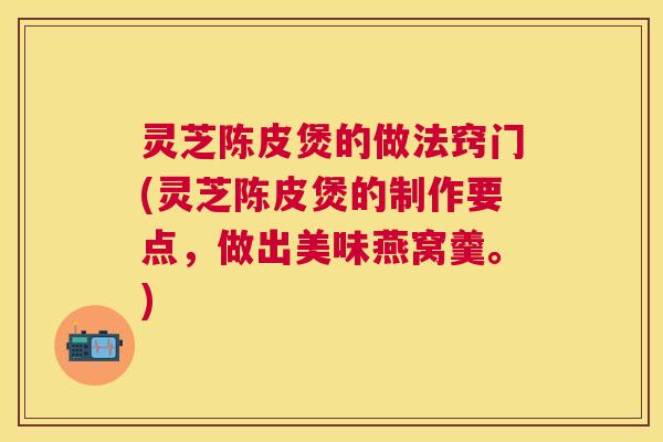灵芝陈皮煲的做法窍门(灵芝陈皮煲的制作要点，做出美味燕窝羹。)