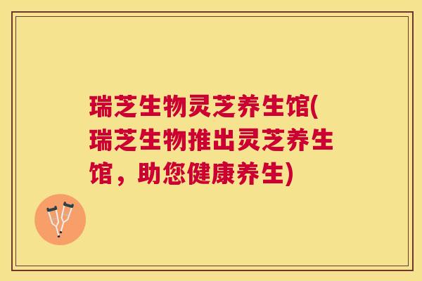 瑞芝生物灵芝养生馆(瑞芝生物推出灵芝养生馆，助您健康养生)