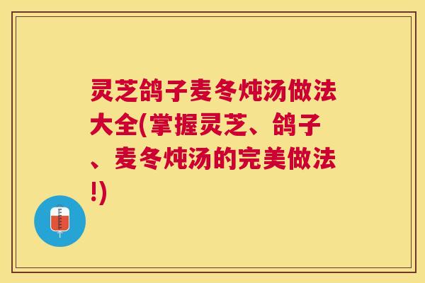 灵芝鸽子麦冬炖汤做法大全(掌握灵芝、鸽子、麦冬炖汤的完美做法!)
