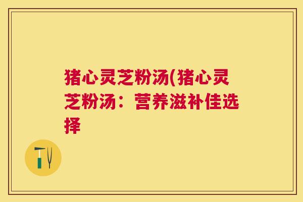 猪心灵芝粉汤(猪心灵芝粉汤:营养滋补佳选择 猪心灵芝粉汤(猪心灵芝粉汤:营养滋补佳选择