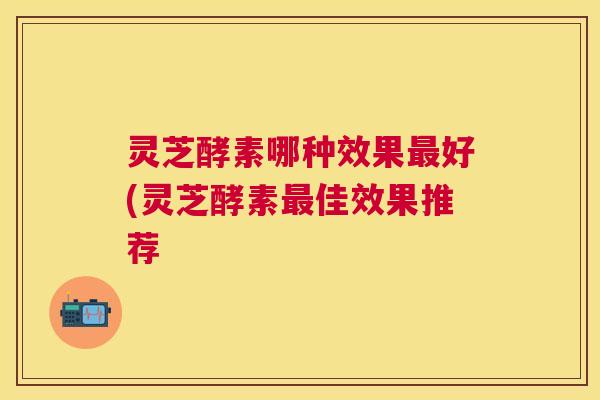 灵芝酵素哪种效果好(灵芝酵素佳效果推荐