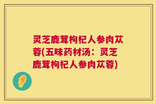 灵芝鹿茸枸杞人参肉苁蓉(五味药材汤：灵芝鹿茸枸杞人参肉苁蓉)