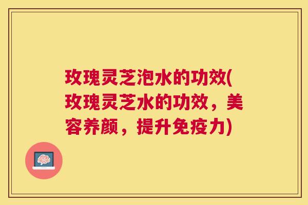 玫瑰灵芝泡水的功效(玫瑰灵芝水的功效，美容养颜，提升免疫力)