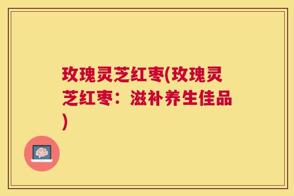 玫瑰灵芝红枣(玫瑰灵芝红枣:滋补养生佳品) 玫瑰灵芝红枣(玫瑰灵芝红枣:滋补养生佳品)