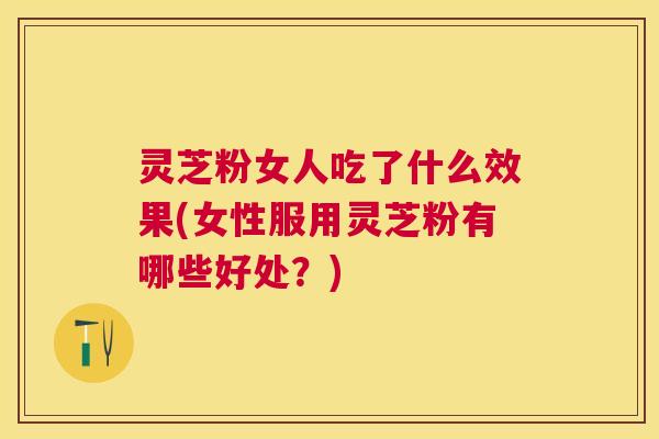 灵芝粉女人吃了什么效果(女性服用灵芝粉有哪些好处?) 灵芝粉女人吃了什么效果(女性服用灵芝粉有哪些好处?)