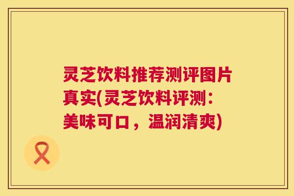 灵芝饮料推荐测评图片真实(灵芝饮料评测:美味可口,温润清爽) 灵芝饮料推荐测评图片真实(灵芝饮料评测:美味可口,温润清爽)