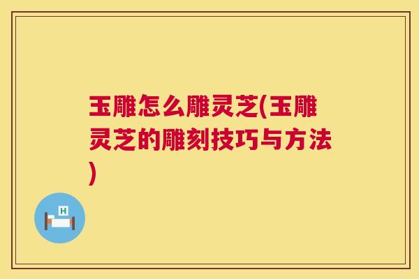 玉雕怎么雕灵芝(玉雕灵芝的雕刻技巧与方法) 玉雕怎么雕灵芝(玉雕灵芝的雕刻技巧与方法)