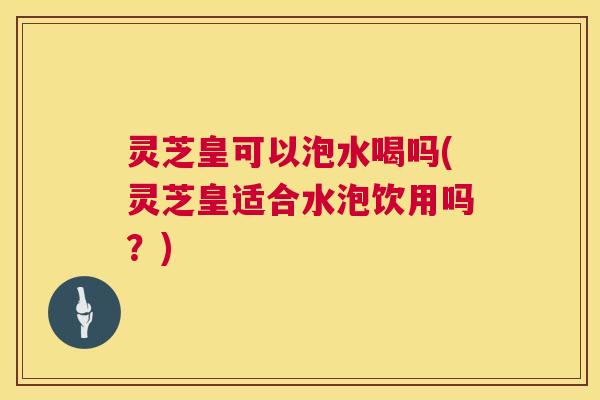 灵芝皇可以泡水喝吗(灵芝皇适合水泡饮用吗?) 灵芝皇可以泡水喝吗(灵芝皇适合水泡饮用吗?)