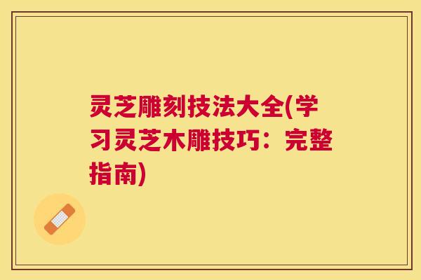灵芝雕刻技法大全(学习灵芝木雕技巧:完整指南) 灵芝雕刻技法大全(学习灵芝木雕技巧:完整指南)
