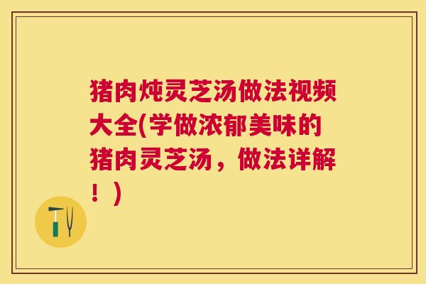 猪肉炖灵芝汤做法视频大全(学做浓郁美味的猪肉灵芝汤，做法详解！)