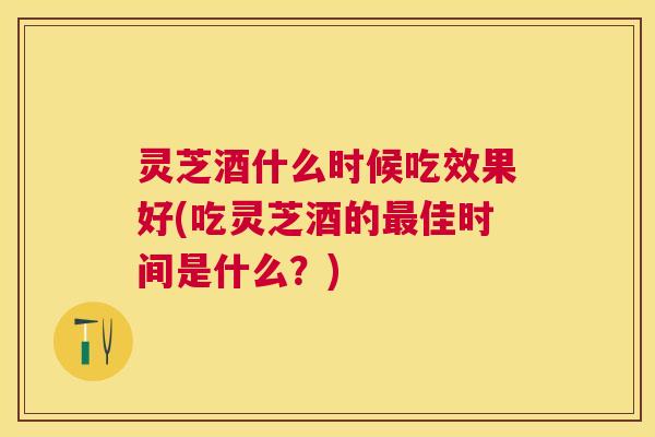 灵芝酒什么时候吃效果好(吃灵芝酒的佳时间是什么?) 灵芝酒什么时候吃效果好(吃灵芝酒的佳时间是什么?)