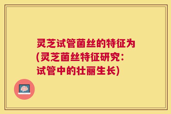 灵芝试管菌丝的特征为(灵芝菌丝特征研究:试管中的壮丽生长) 灵芝试管菌丝的特征为(灵芝菌丝特征研究:试管中的壮丽生长)