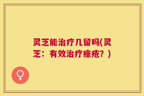 灵芝能几留吗(灵芝:有效?) 灵芝能几留吗(灵芝:有效?)