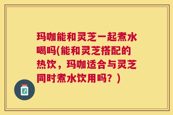 玛咖能和灵芝一起煮水喝吗(能和灵芝搭配的热饮,玛咖适合与灵芝同时煮水饮用吗?) 玛咖能和灵芝一起煮水喝吗(能和灵芝搭配的热饮,玛咖适合与灵芝同时煮水饮用吗?)