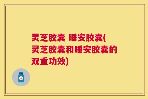 灵芝胶囊 睡安胶囊(灵芝胶囊和睡安胶囊的双重功效) 灵芝胶囊 睡安胶囊(灵芝胶囊和睡安胶囊的双重功效)