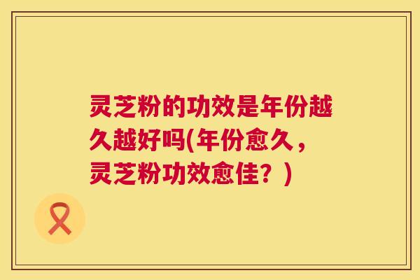 灵芝粉的功效是年份越久越好吗(年份愈久,灵芝粉功效愈佳?) 灵芝粉的功效是年份越久越好吗(年份愈久,灵芝粉功效愈佳?)