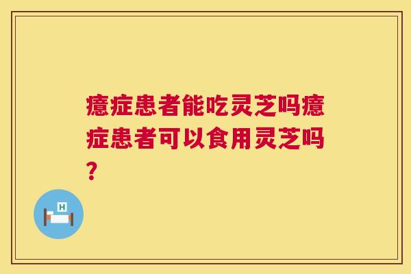 癔症患者能吃灵芝吗癔症患者可以食用灵芝吗? 癔症患者能吃灵芝吗癔症患者可以食用灵芝吗?
