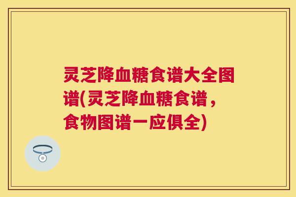 灵芝降食谱大全图谱(灵芝降食谱,食物图谱一应俱全) 灵芝降食谱大全图谱(灵芝降食谱,食物图谱一应俱全)