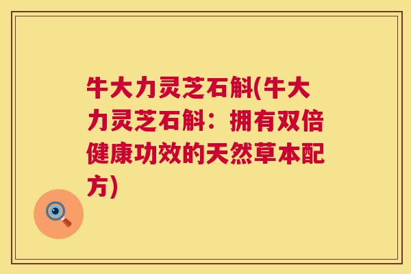 牛大力灵芝石斛(牛大力灵芝石斛：拥有双倍健康功效的天然草本配方)