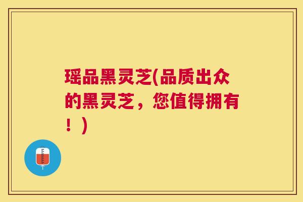 瑶品黑灵芝(品质出众的黑灵芝，您值得拥有！)