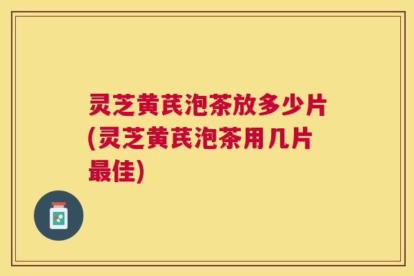 灵芝黄芪泡茶放多少片(灵芝黄芪泡茶用几片佳)